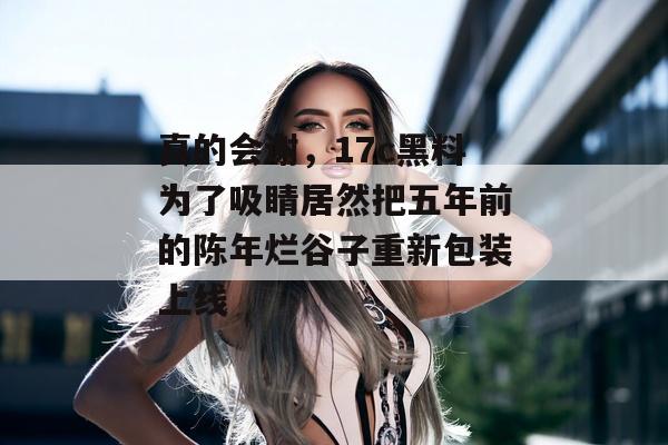 真的会谢，17c黑料为了吸睛居然把五年前的陈年烂谷子重新包装上线