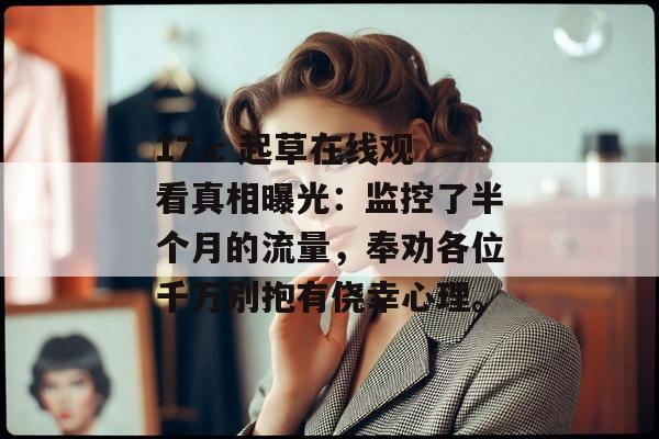 17.c 起草在线观看真相曝光：监控了半个月的流量，奉劝各位千万别抱有侥幸心理。