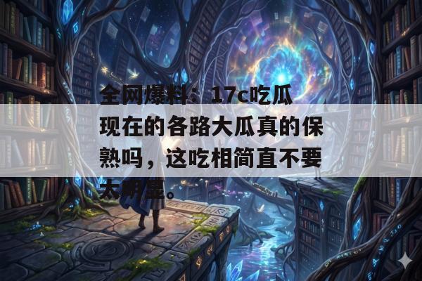 全网爆料：17c吃瓜现在的各路大瓜真的保熟吗，这吃相简直不要太明显。