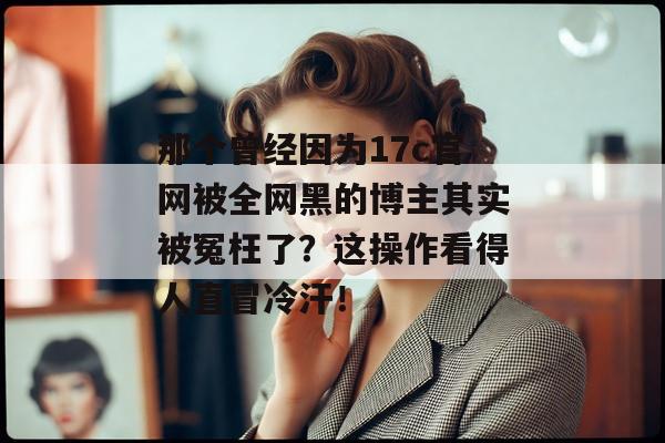 那个曾经因为17c官网被全网黑的博主其实被冤枉了？这操作看得人直冒冷汗！