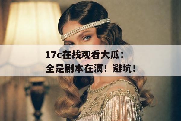 17c在线观看大瓜：全是剧本在演！避坑！