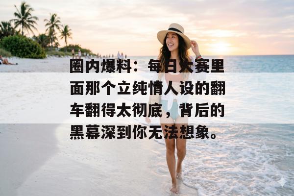 圈内爆料：每日大赛里面那个立纯情人设的翻车翻得太彻底，背后的黑幕深到你无法想象。