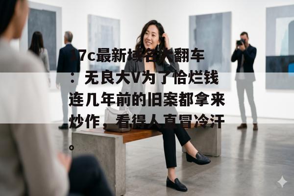17c最新域名大翻车：无良大V为了恰烂钱连几年前的旧案都拿来炒作，看得人直冒冷汗。
