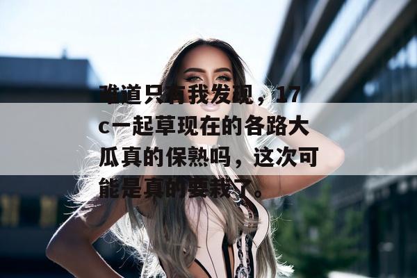 难道只有我发现，17c一起草现在的各路大瓜真的保熟吗，这次可能是真的要栽了。